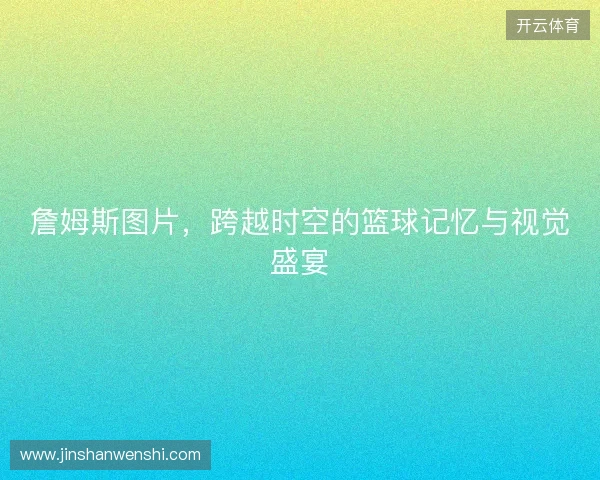 詹姆斯图片，跨越时空的篮球记忆与视觉盛宴
